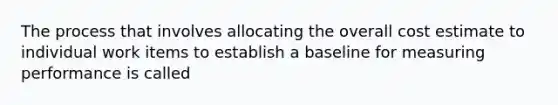 The process that involves allocating the overall cost estimate to individual work items to establish a baseline for measuring performance is called