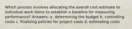 Which process involves allocating the overall cost estimate to individual work items to establish a baseline for measuring performance? Answers: a. determining the budget b. controlling costs c. finalizing policies for project costs d. estimating costs