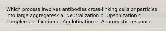 Which process involves antibodies cross-linking cells or particles into large aggregates? a. Neutralization b. Opsonization c. Complement fixation d. Agglutination e. Anamnestic response