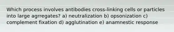 Which process involves antibodies cross-linking cells or particles into large agrregates? a) neutralization b) opsonization c) complement fixation d) agglutination e) anamnestic response