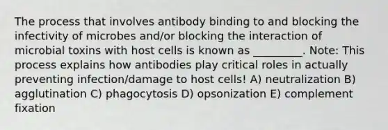 The process that involves antibody binding to and blocking the infectivity of microbes and/or blocking the interaction of microbial toxins with host cells is known as _________. Note: This process explains how antibodies play critical roles in actually preventing infection/damage to host cells! A) neutralization B) agglutination C) phagocytosis D) opsonization E) complement fixation