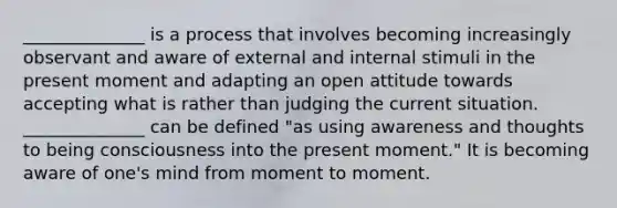 ______________ is a process that involves becoming increasingly observant and aware of external and internal stimuli in the present moment and adapting an open attitude towards accepting what is rather than judging the current situation. ______________ can be defined "as using awareness and thoughts to being consciousness into the present moment." It is becoming aware of one's mind from moment to moment.