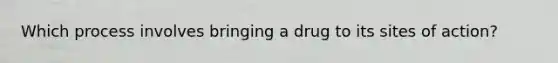 Which process involves bringing a drug to its sites of action?