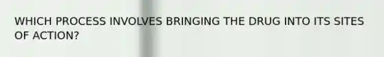 WHICH PROCESS INVOLVES BRINGING THE DRUG INTO ITS SITES OF ACTION?