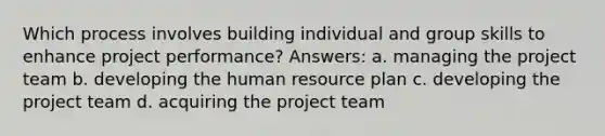 Which process involves building individual and group skills to enhance project performance? Answers: a. managing the project team b. developing the human resource plan c. developing the project team d. acquiring the project team