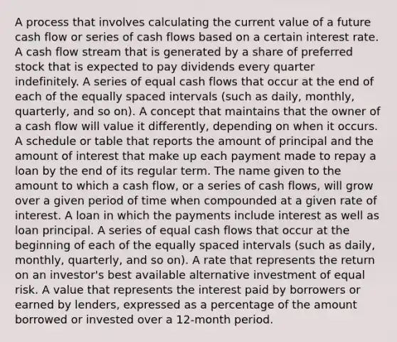 A process that involves calculating the current value of a future cash flow or series of cash flows based on a certain interest rate. A cash flow stream that is generated by a share of preferred stock that is expected to pay dividends every quarter indefinitely. A series of equal cash flows that occur at the end of each of the equally spaced intervals (such as daily, monthly, quarterly, and so on). A concept that maintains that the owner of a cash flow will value it differently, depending on when it occurs. A schedule or table that reports the amount of principal and the amount of interest that make up each payment made to repay a loan by the end of its regular term. The name given to the amount to which a cash flow, or a series of cash flows, will grow over a given period of time when compounded at a given rate of interest. A loan in which the payments include interest as well as loan principal. A series of equal cash flows that occur at the beginning of each of the equally spaced intervals (such as daily, monthly, quarterly, and so on). A rate that represents the return on an investor's best available alternative investment of equal risk. A value that represents the interest paid by borrowers or earned by lenders, expressed as a percentage of the amount borrowed or invested over a 12-month period.