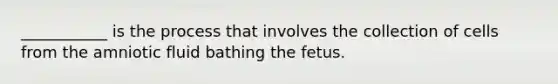 ___________ is the process that involves the collection of cells from the amniotic fluid bathing the fetus.