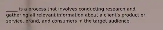 _____ is a process that involves conducting research and gathering all relevant information about a client's product or service, brand, and consumers in the target audience.