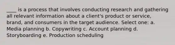 ____ is a process that involves conducting research and gathering all relevant information about a client's product or service, brand, and consumers in the target audience. Select one: a. Media planning b. Copywriting c. Account planning d. Storyboarding e. Production scheduling