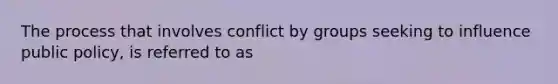 The process that involves conflict by groups seeking to influence public policy, is referred to as