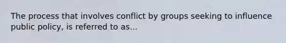 The process that involves conflict by groups seeking to influence public policy, is referred to as...