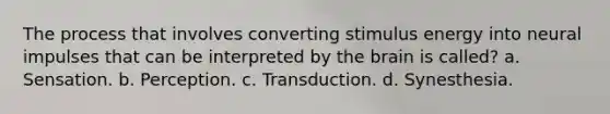 The process that involves converting stimulus energy into neural impulses that can be interpreted by the brain is called? a. Sensation. b. Perception. c. Transduction. d. Synesthesia.