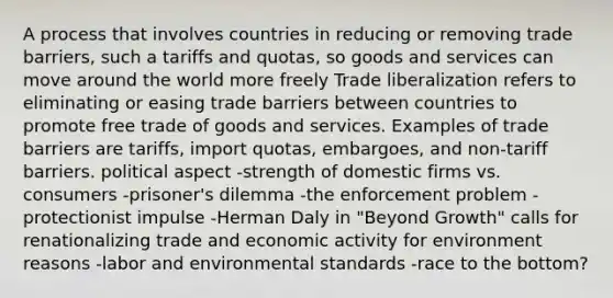 A process that involves countries in reducing or removing trade barriers, such a tariffs and quotas, so goods and services can move around the world more freely Trade liberalization refers to eliminating or easing trade barriers between countries to promote free trade of goods and services. Examples of trade barriers are tariffs, import quotas, embargoes, and non-tariff barriers. political aspect -strength of domestic firms vs. consumers -prisoner's dilemma -the enforcement problem -protectionist impulse -Herman Daly in "Beyond Growth" calls for renationalizing trade and economic activity for environment reasons -labor and environmental standards -race to the bottom?