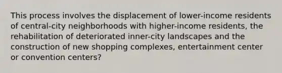 This process involves the displacement of lower-income residents of central-city neighborhoods with higher-income residents, the rehabilitation of deteriorated inner-city landscapes and the construction of new shopping complexes, entertainment center or convention centers?