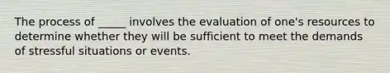 The process of _____ involves the evaluation of one's resources to determine whether they will be sufficient to meet the demands of stressful situations or events.