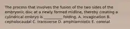 The process that involves the fusion of the two sides of the embryonic disc at a newly formed midline, thereby creating a cylindrical embryo is __________ folding. A. invagination B. cephalocaudal C. transverse D. amphiamniotic E. coronal