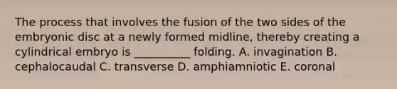 The process that involves the fusion of the two sides of the embryonic disc at a newly formed midline, thereby creating a cylindrical embryo is __________ folding. A. invagination B. cephalocaudal C. transverse D. amphiamniotic E. coronal