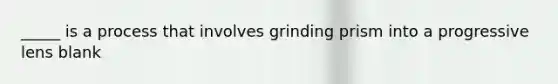 _____ is a process that involves grinding prism into a progressive lens blank