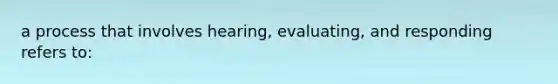 a process that involves hearing, evaluating, and responding refers to: