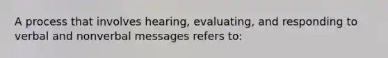 A process that involves hearing, evaluating, and responding to verbal and nonverbal messages refers to: