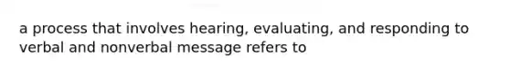 a process that involves hearing, evaluating, and responding to verbal and nonverbal message refers to