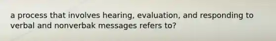 a process that involves hearing, evaluation, and responding to verbal and nonverbak messages refers to?