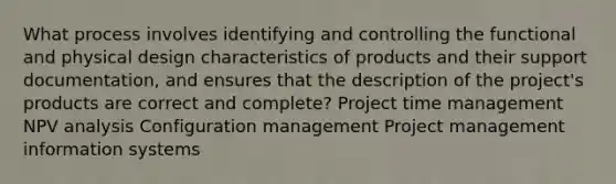 What process involves identifying and controlling the functional and physical design characteristics of products and their support documentation, and ensures that the description of the project's products are correct and complete? Project time management NPV analysis Configuration management Project management information systems