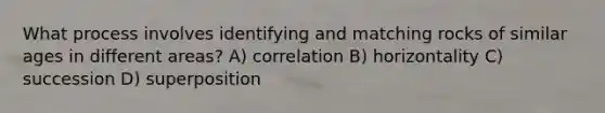 What process involves identifying and matching rocks of similar ages in different areas? A) correlation B) horizontality C) succession D) superposition