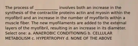 The process of ____________ involves both an increase in the synthesis of the contractile proteins actin and myosin within the myofibril and an increase in the number of myofibrils within a muscle fiber. The new myofilaments are added to the external layers of the myofibril, resulting in an increase in its diameter. Select one: a. ANAEROBIC CONDITIONING b. CELLULAR METABOLISM c. HYPERTROPHY d. NONE OF THE ABOVE