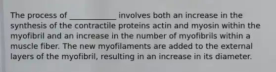 The process of ____________ involves both an increase in the synthesis of the contractile proteins actin and myosin within the myofibril and an increase in the number of myofibrils within a muscle fiber. The new myofilaments are added to the external layers of the myofibril, resulting in an increase in its diameter.