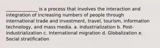 ______________ is a process that involves the interaction and integration of increasing numbers of people through international trade and investment, travel, tourism, information technology, and mass media. a. Industrialization b. Post-industrialization c. International migration d. Globalization e. Social stratification