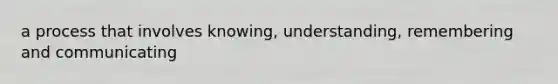 a process that involves knowing, understanding, remembering and communicating