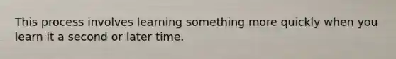 This process involves learning something more quickly when you learn it a second or later time.
