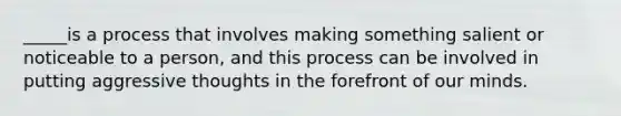 _____is a process that involves making something salient or noticeable to a person, and this process can be involved in putting aggressive thoughts in the forefront of our minds.