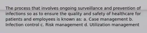 The process that involves ongoing surveillance and prevention of infections so as to ensure the quality and safety of healthcare for patients and employees is known as: a. Case management b. Infection control c. Risk management d. Utilization management