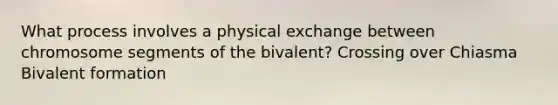 What process involves a physical exchange between chromosome segments of the bivalent? Crossing over Chiasma Bivalent formation