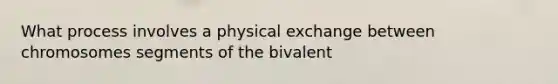 What process involves a physical exchange between chromosomes segments of the bivalent