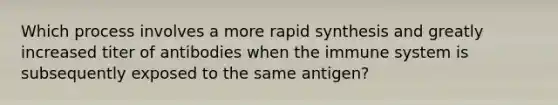 Which process involves a more rapid synthesis and greatly increased titer of antibodies when the immune system is subsequently exposed to the same antigen?