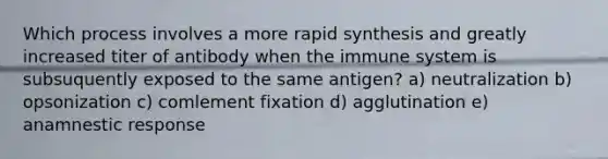 Which process involves a more rapid synthesis and greatly increased titer of antibody when the immune system is subsuquently exposed to the same antigen? a) neutralization b) opsonization c) comlement fixation d) agglutination e) anamnestic response