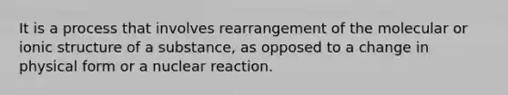 It is a process that involves rearrangement of the molecular or ionic structure of a substance, as opposed to a change in physical form or a nuclear reaction.