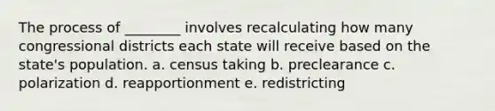 The process of ________ involves recalculating how many congressional districts each state will receive based on the state's population. a. census taking b. preclearance c. polarization d. reapportionment e. redistricting