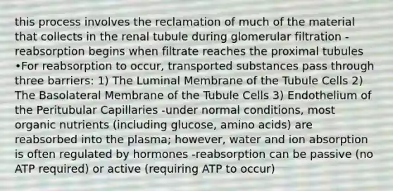 this process involves the reclamation of much of the material that collects in the renal tubule during glomerular filtration -reabsorption begins when filtrate reaches the proximal tubules •For reabsorption to occur, transported substances pass through three barriers: 1) The Luminal Membrane of the Tubule Cells 2) The Basolateral Membrane of the Tubule Cells 3) Endothelium of the Peritubular Capillaries -under normal conditions, most organic nutrients (including glucose, amino acids) are reabsorbed into the plasma; however, water and ion absorption is often regulated by hormones -reabsorption can be passive (no ATP required) or active (requiring ATP to occur)