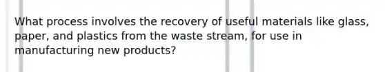 What process involves the recovery of useful materials like glass, paper, and plastics from the waste stream, for use in manufacturing new products?