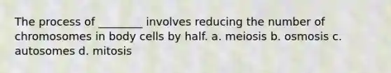 The process of ________ involves reducing the number of chromosomes in body cells by half. a. meiosis b. osmosis c. autosomes d. mitosis