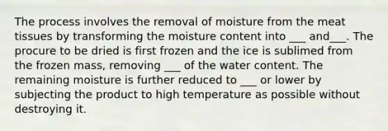 The process involves the removal of moisture from the meat tissues by transforming the moisture content into ___ and___. The procure to be dried is first frozen and the ice is sublimed from the frozen mass, removing ___ of the water content. The remaining moisture is further reduced to ___ or lower by subjecting the product to high temperature as possible without destroying it.