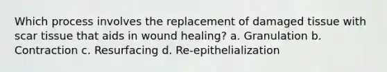 Which process involves the replacement of damaged tissue with scar tissue that aids in wound healing? a. Granulation b. Contraction c. Resurfacing d. Re-epithelialization