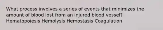 What process involves a series of events that minimizes the amount of blood lost from an injured blood vessel? Hematopoiesis Hemolysis Hemostasis Coagulation