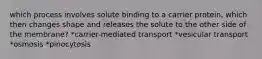 which process involves solute binding to a carrier protein, which then changes shape and releases the solute to the other side of the membrane? *carrier-mediated transport *vesicular transport *osmosis *pinocytosis