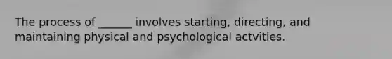 The process of ______ involves starting, directing, and maintaining physical and psychological actvities.