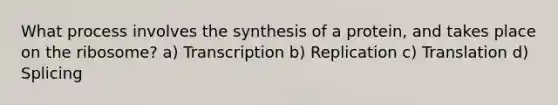 What process involves the synthesis of a protein, and takes place on the ribosome? a) Transcription b) Replication c) Translation d) Splicing